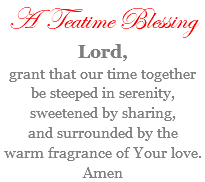 A Teatime Blessing Lord, grant that our time together be steeped in serenity, sweetened by sharing, and surrounded by the warm fragrance of Your love. Amen